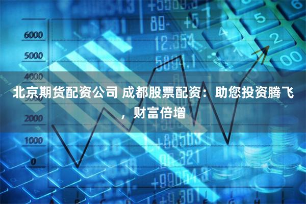北京期货配资公司 成都股票配资：助您投资腾飞，财富倍增