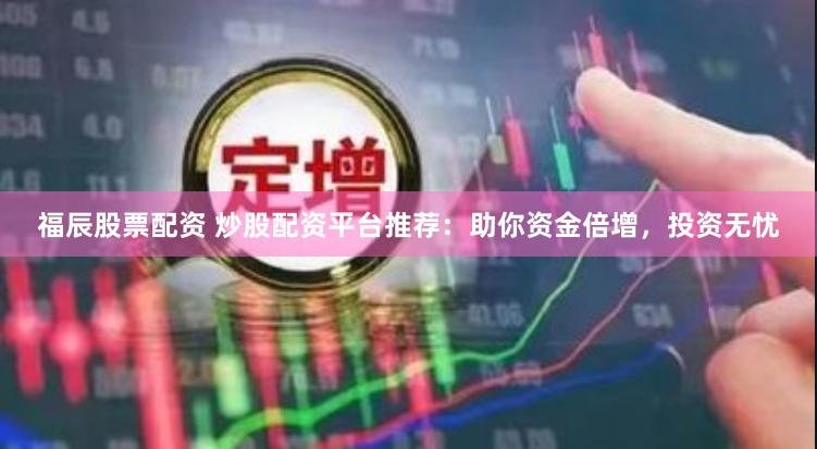 福辰股票配资 炒股配资平台推荐：助你资金倍增，投资无忧