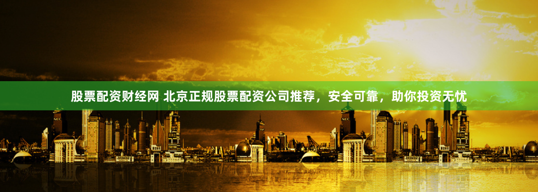 股票配资财经网 北京正规股票配资公司推荐，安全可靠，助你投资无忧