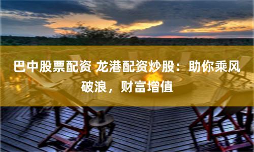 巴中股票配资 龙港配资炒股：助你乘风破浪，财富增值