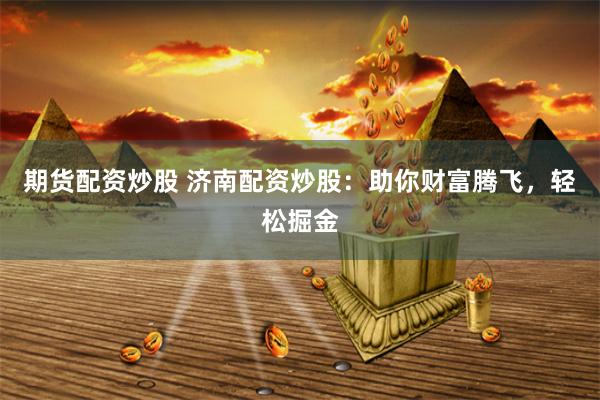 期货配资炒股 济南配资炒股：助你财富腾飞，轻松掘金