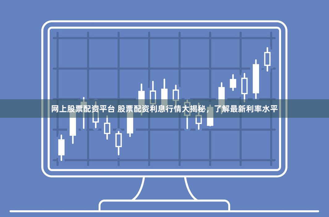 网上股票配资平台 股票配资利息行情大揭秘，了解最新利率水平