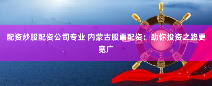 配资炒股配资公司专业 内蒙古股票配资：助你投资之路更宽广