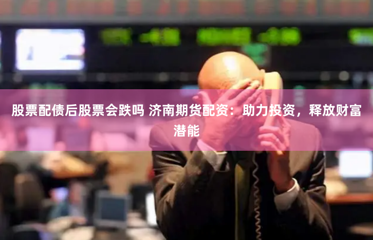 股票配债后股票会跌吗 济南期货配资：助力投资，释放财富潜能