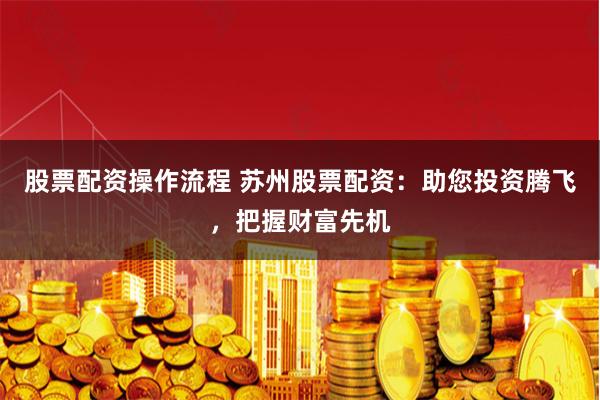 股票配资操作流程 苏州股票配资：助您投资腾飞，把握财富先机