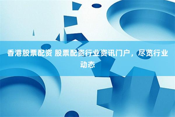 香港股票配资 股票配资行业资讯门户，尽览行业动态
