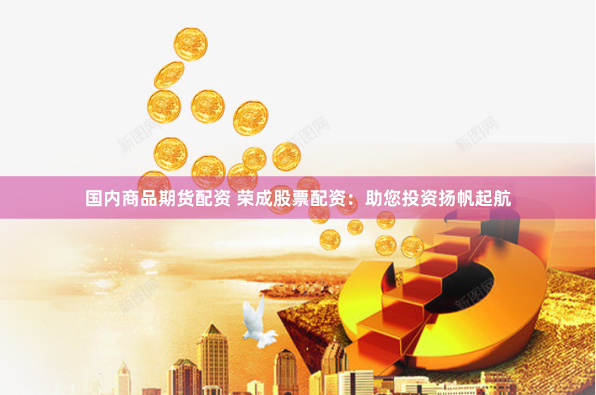 国内商品期货配资 荣成股票配资：助您投资扬帆起航